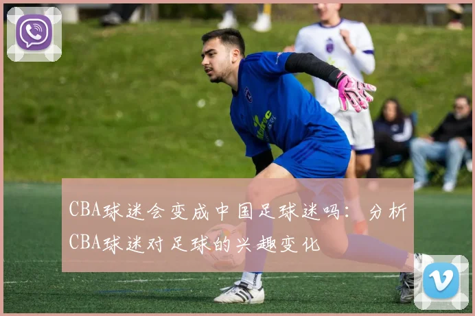 CBA球迷会变成中国足球迷吗：分析CBA球迷对足球的兴趣变化