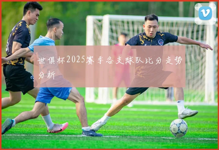 世俱杯2025赛季各支球队比分走势分析